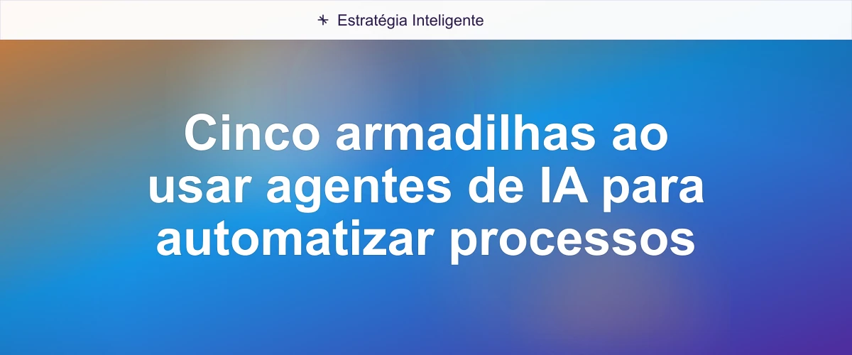 Cinco armadilhas ao usar agentes de IA para automatizar processos